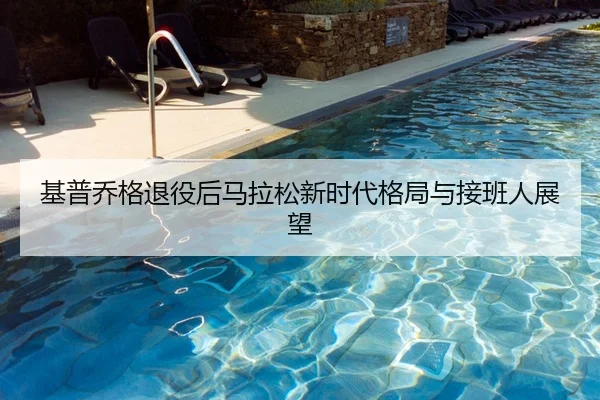基普乔格退役后马拉松新时代格局与接班人展望